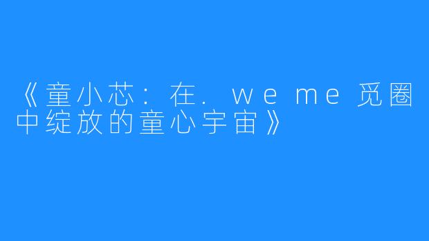 《童小芯：在.weme觅圈中绽放的童心宇宙》