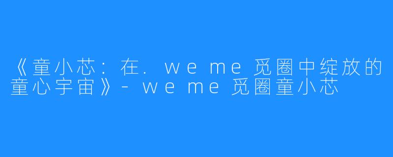 《童小芯：在.weme觅圈中绽放的童心宇宙》-weme觅圈童小芯