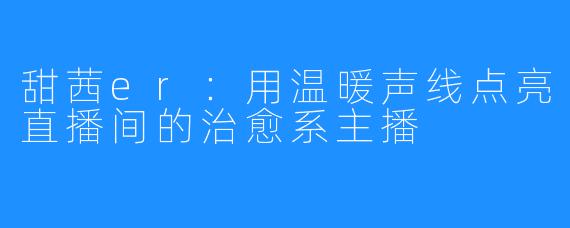 甜茜er：用温暖声线点亮直播间的治愈系主播