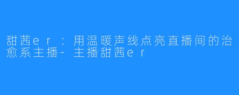 甜茜er：用温暖声线点亮直播间的治愈系主播-主播甜茜er