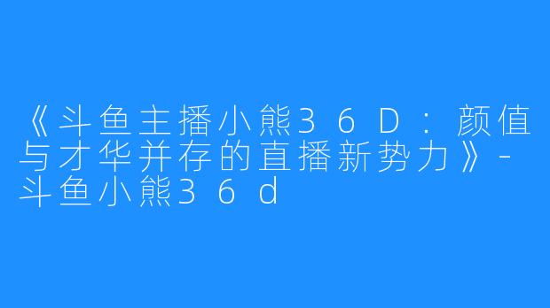 《斗鱼主播小熊36D：颜值与才华并存的直播新势力》-斗鱼小熊36d