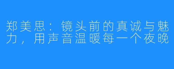 郑美思：镜头前的真诚与魅力，用声音温暖每一个夜晚