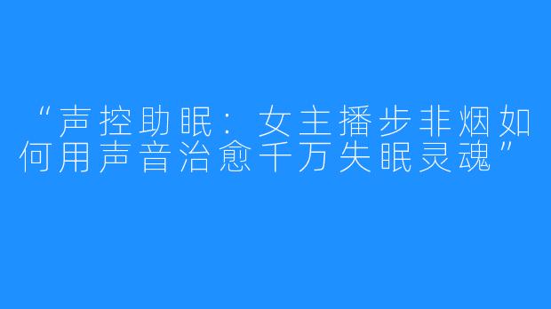“声控助眠：女主播步非烟如何用声音治愈千万失眠灵魂”