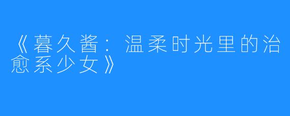 《暮久酱：温柔时光里的治愈系少女》