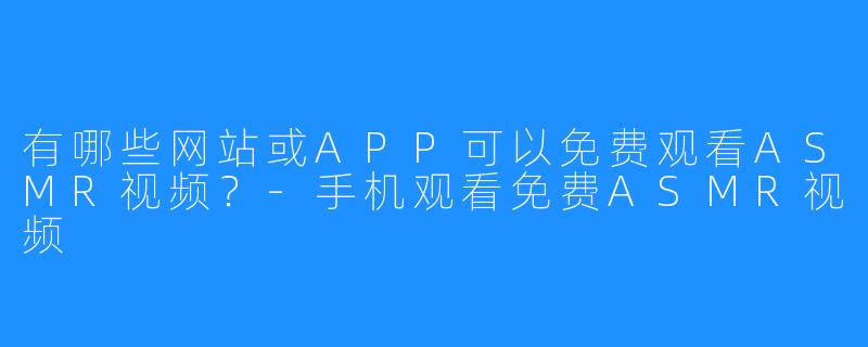 有哪些网站或APP可以免费观看ASMR视频？-手机观看免费ASMR视频