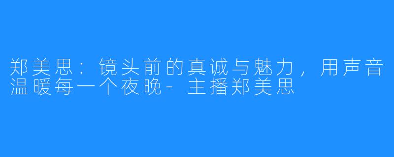 郑美思：镜头前的真诚与魅力，用声音温暖每一个夜晚-主播郑美思