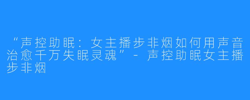 “声控助眠：女主播步非烟如何用声音治愈千万失眠灵魂”-声控助眠女主播步非烟