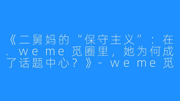 《二舅妈的“保守主义”：在.weme觅圈里，她为何成了话题中心？》-weme觅圈保守的二舅妈