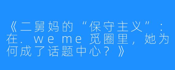 《二舅妈的“保守主义”：在.weme觅圈里，她为何成了话题中心？》