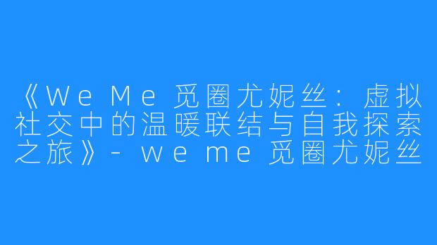 《WeMe觅圈尤妮丝：虚拟社交中的温暖联结与自我探索之旅》-weme觅圈尤妮丝