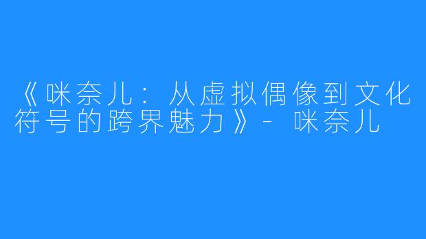 《咪奈儿：从虚拟偶像到文化符号的跨界魅力》-咪奈儿