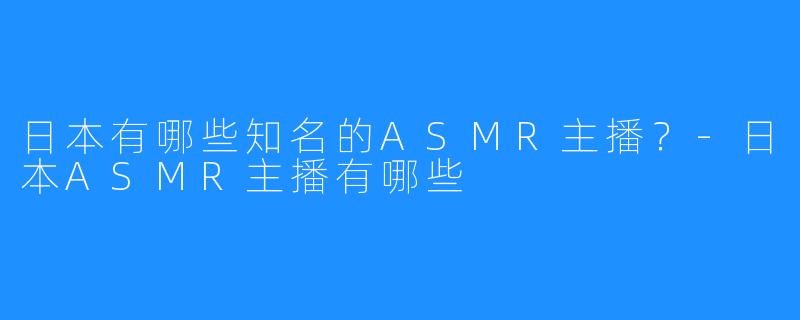 日本有哪些知名的ASMR主播？-日本ASMR主播有哪些