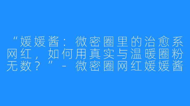 “媛媛酱：微密圈里的治愈系网红，如何用真实与温暖圈粉无数？”-微密圈网红媛媛酱