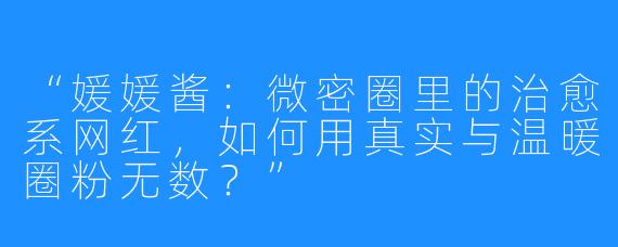 “媛媛酱：微密圈里的治愈系网红，如何用真实与温暖圈粉无数？”