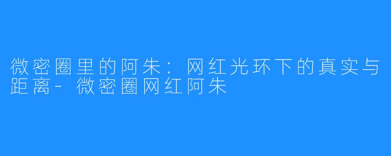 微密圈里的阿朱：网红光环下的真实与距离-微密圈网红阿朱
