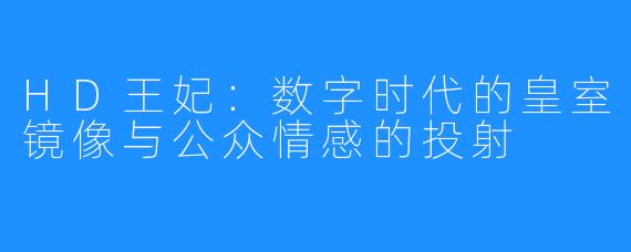HD王妃:数字时代的皇室镜像与公众情感的投射