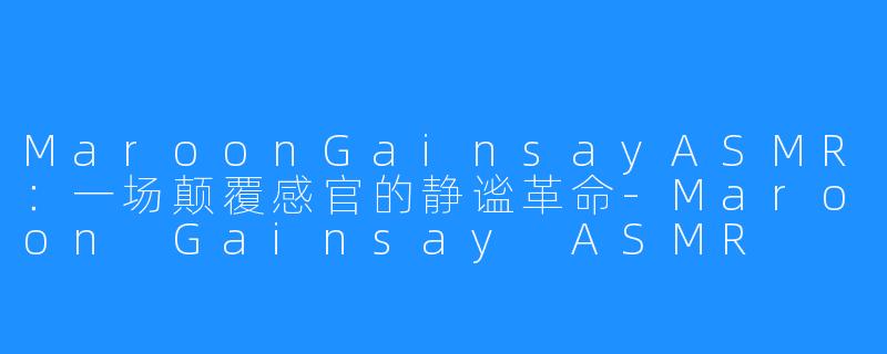 MaroonGainsayASMR：一场颠覆感官的静谧革命-Maroon Gainsay ASMR