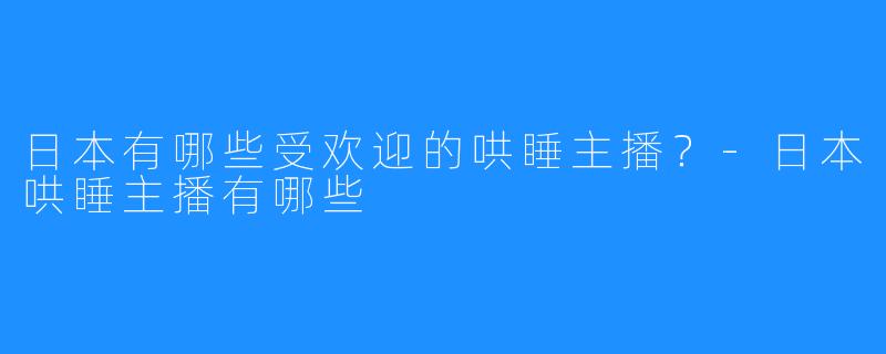日本有哪些受欢迎的哄睡主播？-日本哄睡主播有哪些
