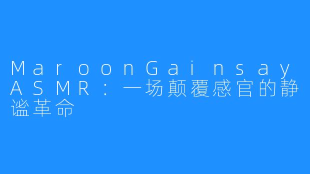MaroonGainsayASMR：一场颠覆感官的静谧革命