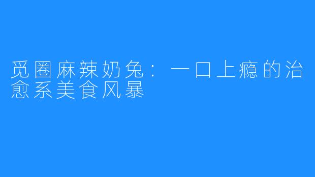 觅圈麻辣奶兔：一口上瘾的治愈系美食风暴