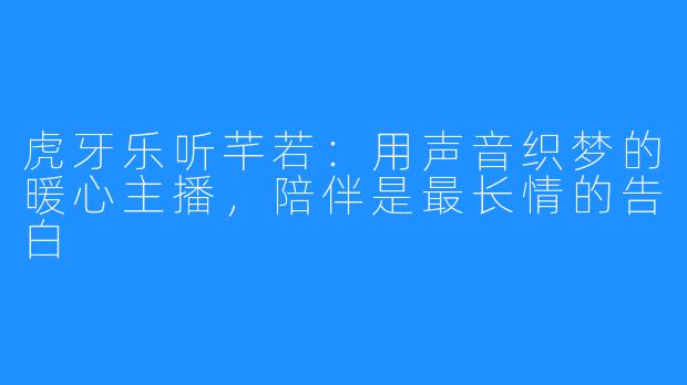 虎牙乐听芊若:用声音织梦的暖心主播,陪伴是最长情的告白