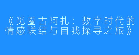 《觅圈古阿扎：数字时代的情感联结与自我探寻之旅》