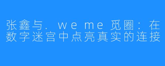 张鑫与.weme觅圈:在数字迷宫中点亮真实的连接