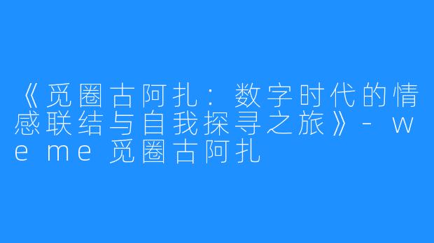 《觅圈古阿扎：数字时代的情感联结与自我探寻之旅》-weme觅圈古阿扎