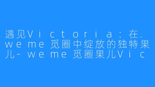 遇见Victoria：在.weme觅圈中绽放的独特果儿-weme觅圈果儿Victoria