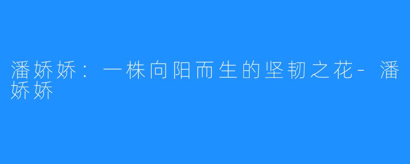 潘娇娇：一株向阳而生的坚韧之花-潘娇娇