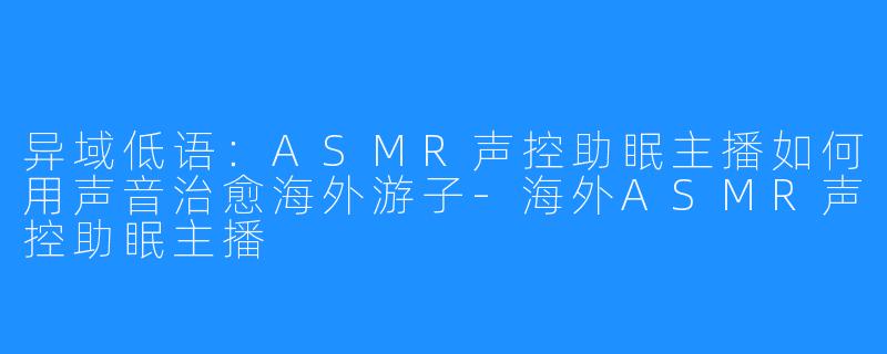 异域低语：ASMR声控助眠主播如何用声音治愈海外游子-海外ASMR声控助眠主播