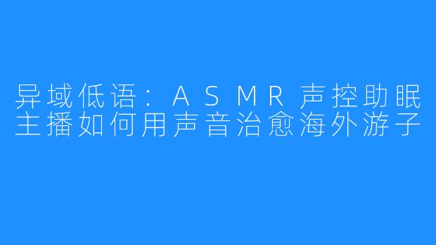 异域低语：ASMR声控助眠主播如何用声音治愈海外游子