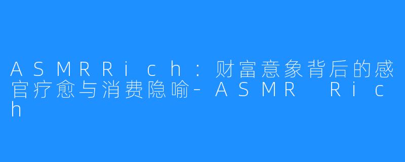 ASMRRich：财富意象背后的感官疗愈与消费隐喻-ASMR Rich