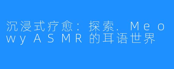 沉浸式疗愈:探索.MeowyASMR的耳语世界