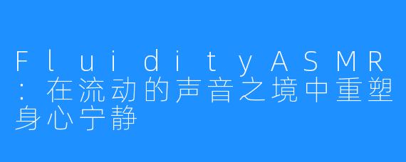 FluidityASMR：在流动的声音之境中重塑身心宁静