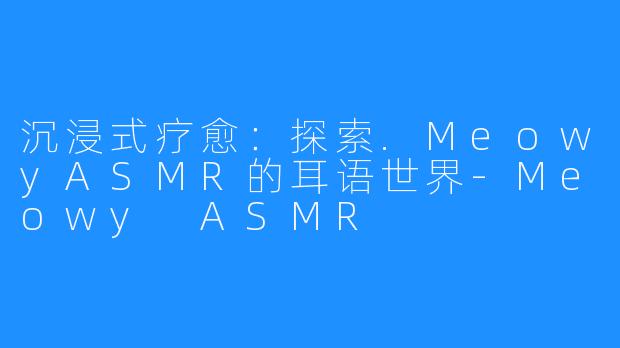 沉浸式疗愈:探索.MeowyASMR的耳语世界-Meowy ASMR