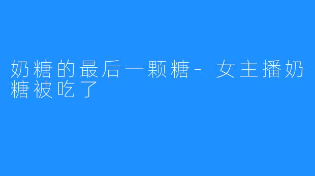 奶糖的最后一颗糖-女主播奶糖被吃了
