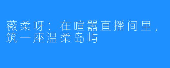 薇柔呀：在喧嚣直播间里，筑一座温柔岛屿