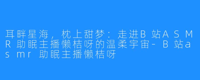 耳畔星海，枕上甜梦：走进B站ASMR助眠主播懒桔呀的温柔宇宙-B站asmr助眠主播懒桔呀
