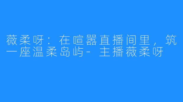 薇柔呀：在喧嚣直播间里，筑一座温柔岛屿-主播薇柔呀