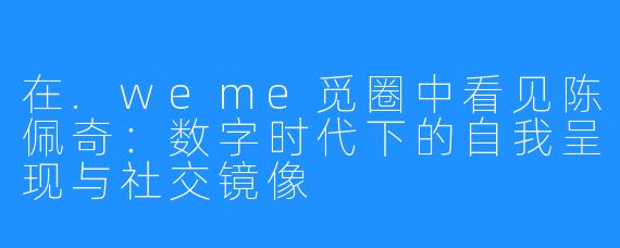 在.weme觅圈中看见陈佩奇:数字时代下的自我呈现与社交镜像