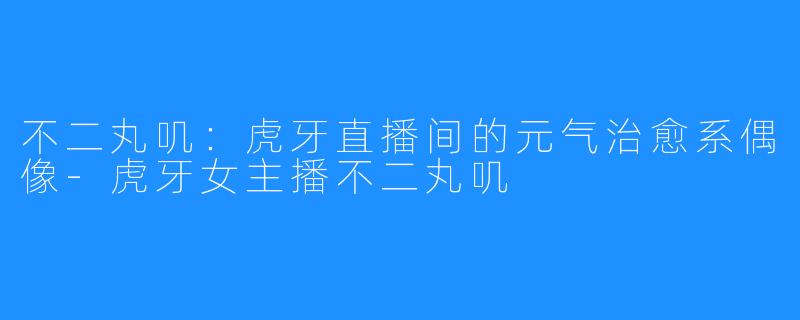 不二丸叽:虎牙直播间的元气治愈系偶像-虎牙女主播不二丸叽