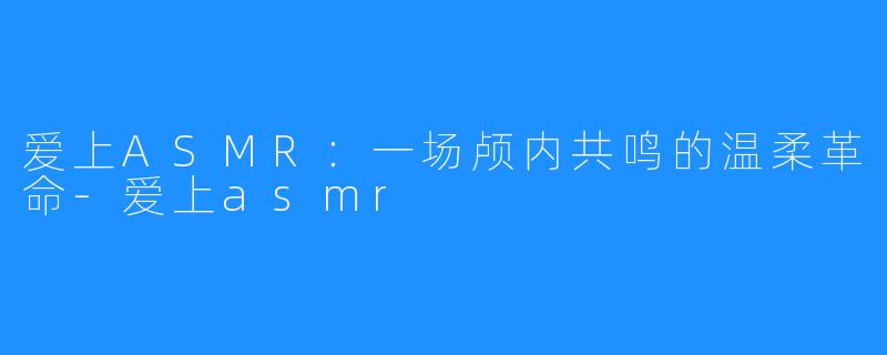 爱上ASMR：一场颅内共鸣的温柔革命-爱上asmr