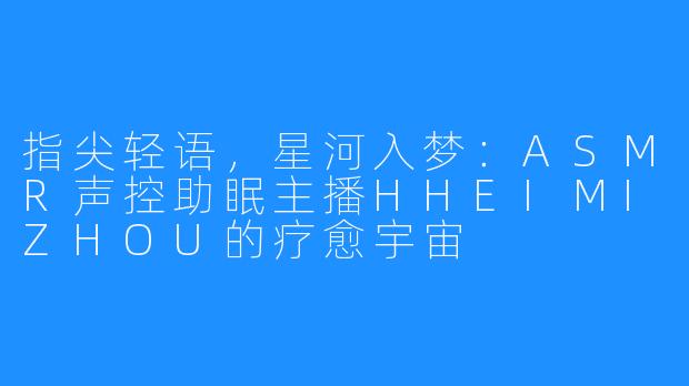 指尖轻语，星河入梦：ASMR声控助眠主播HHEIMIZHOU的疗愈宇宙