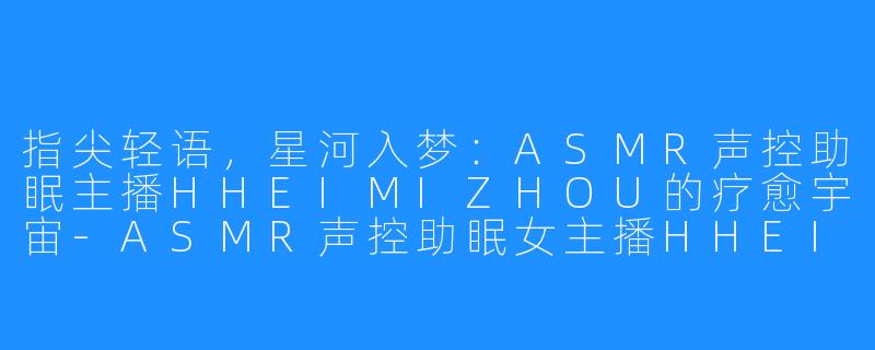 指尖轻语，星河入梦：ASMR声控助眠主播HHEIMIZHOU的疗愈宇宙-ASMR声控助眠女主播HHEIMIZHOU