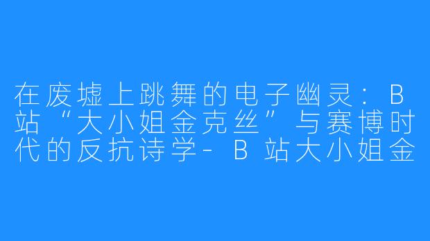在废墟上跳舞的电子幽灵：B站“大小姐金克丝”与赛博时代的反抗诗学-B站大小姐金克丝