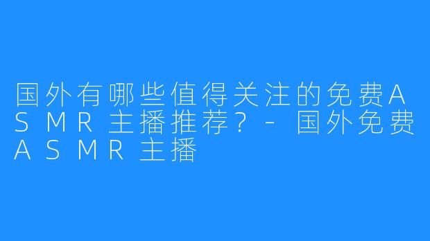 国外有哪些值得关注的免费ASMR主播推荐？-国外免费ASMR主播