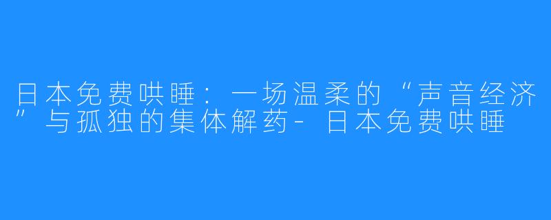 日本免费哄睡：一场温柔的“声音经济”与孤独的集体解药-日本免费哄睡