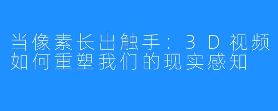 当像素长出触手:3D视频如何重塑我们的现实感知