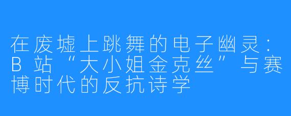 在废墟上跳舞的电子幽灵：B站“大小姐金克丝”与赛博时代的反抗诗学